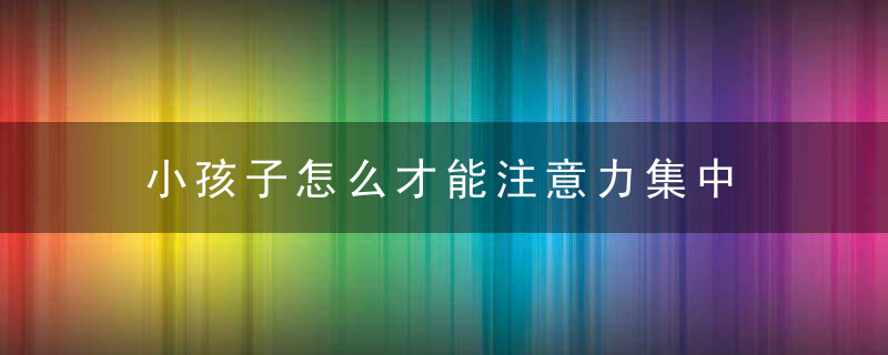 小孩子怎么才能注意力集中 小孩子如何才能注意力集中